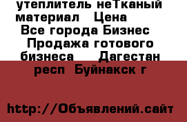 утеплитель неТканый материал › Цена ­ 100 - Все города Бизнес » Продажа готового бизнеса   . Дагестан респ.,Буйнакск г.